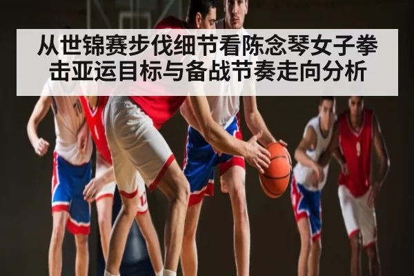 从世锦赛步伐细节看陈念琴女子拳击亚运目标与备战节奏走向分析